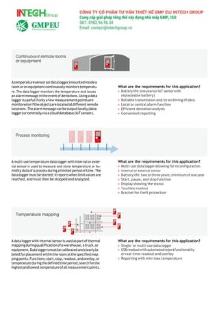 Atemperaturesensor(ordatalogger)mountedinsidea
room oronequipmentcontinuously monitors temperatu-
re. The data logger monitors the temperature and issues
analarm messagein theevent of deviations. Using a data
loggerisusefulifonlyafewmeasurementpointsare
monitoredoriftheobjectsarelocatedatdifferentremote
locations.Thealarmmessagecanbeoutputlocally(data
logger)orcentrallyviaaclouddatabase(IoTsensor).
A multi-use temperature data logger with internal or exter-
nal sensor is used to measure and store temperature or hu-
miditydataofa processduringa limited periodoftime.The
dataloggermustbestarted;itreportswhenlimitvaluesare
reached, and mustthen be stoppedandanalyzed.
A data logger with internal sensor is usedaspartofthermal
mappingduringqualificationofawarehouse,atruck,or
equipment.Dataloggersmustbecalibratedandclearlyla-
beledforplacementwithintheroomatthespecifiedmap-
pingpoints.Functions:start,stop,readout,andoverlay,or
temperatureduringthedefinedtimeperiod;searchforthe
highestandlowesttemperatureofallmeasurementpoints.
What are the requirements for this application?
> Batterylife:oneyear(orIoT-sensorwith
replaceable battery)
> Reliable transmission and/or archiving of data
> Local or central alarm function
> Efficient deviationanalysis
> Convenient reporting
What are the requirements for this application?
> Multi-use data loggerallowing forreconfiguration
> Internal or external sensor
> Batterylife:twotothreeyears;minimumofoneyear
> Start, pause, and stop function
> Display showing the status
> Touchless readout
> Bracket for theft protection
What are the requirements for this application?
> Single- or multi-use data logger
> USBreadoutwithautomatedreportfunctionality
or real-time readout and overlay
> Reporting with min/max temperature
Continuousinremoterooms
or equipment
Process monitoring
Temperature mapping
 