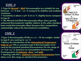 TYPE N
 Type N (Nicrosil – Nisil) thermocouples are suitable for use
between −270 °C and +1300 °C owing to its stability and oxidation
resistance.
 Sensitivity is about 39 µV/°C at 900 °C, slightly lower compared
to type K.
 The Nicrosil and Nisil thermocouple alloys show greatly
enhanced thermoelectric stability relative to the other standard
base-metal thermocouple alloys because their compositions
substantially reduce the thermoelectric instabilities.
TYPE S
Type S thermocouples (Pt/Rh 90%/10% – Pt, by weight), similar
to type R, are used up to 1600 °C.
Before the introduction of the International Temperature
Scale of 1990 (ITS-90), precision type S thermocouples were
used as the practical standard thermometers for the range of
630 °C to 1064 °C, based on an interpolation between the
freezing points of antimony, silver, and gold.
 Starting with ITS-90, platinum resistance thermometers have
taken over this range as standard thermometers
 
