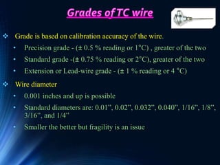  Grade is based on calibration accuracy of the wire.
• Precision grade - (± 0.5 % reading or 1°C) , greater of the two
• Standard grade -(± 0.75 % reading or 2°C), greater of the two
• Extension or Lead-wire grade - (± 1 % reading or 4 °C)
 Wire diameter
• 0.001 inches and up is possible
• Standard diameters are: 0.01”, 0.02”, 0.032”, 0.040”, 1/16”, 1/8”,
3/16”, and 1/4”
• Smaller the better but fragility is an issue
 