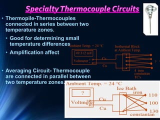 • Thermopile-Thermocouples
connected in series between two
temperature zones.
• Good for determining small
temperature differences
• Amplification affect
• Averaging Circuit- Thermocouple
are connected in parallel between
two temperature zones.
 