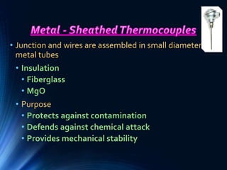 • Junction and wires are assembled in small diameter
metal tubes
• Insulation
• Fiberglass
• MgO
• Purpose
• Protects against contamination
• Defends against chemical attack
• Provides mechanical stability
 