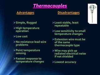 Simple, Rugged
High temperature
operation
Low cost
No resistance lead wire
problems
Point temperature
sensing
Fastest response to
temperature changes
Least stable, least
repeatable
Low sensitivity to small
temperature changes
Extension wire must be
of the same
thermocouple type
Wire may pick up
radiated electrical noise
if not shielded
Lowest accuracy
Advantages Disadvantages
 