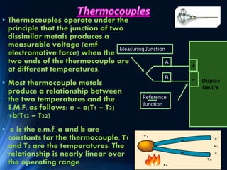 • Thermocouples operate under the
principle that the junction of two
dissimilar metals produces a
measurable voltage (emf-
electromotive force) when the
two ends of the thermocouple are
at different temperatures.
• Most thermocouple metals
produce a relationship between
the two temperatures and the
E.M.F. as follows: e = a(T1 – T2)
+b(T12 – T22)
• e is the e.m.f, a and b are
constants for the thermocouple, T1
and T2 are the temperatures. The
relationship is nearly linear over
the operating range
Display
Device
+
-
A
B
Reference
Junction
Measuring Junction
 