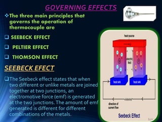 GOVERNING EFFECTS
The three main principles that
governs the operation of
thermocouple are
 SEEBECK EFFECT
 PELTIER EFFECT
 THOMSON EFFECT
SEEBECK EFECT
The Seebeck effect states that when
two different or unlike metals are joined
together at two junctions, an
electromotive force (emf) is generated
at the two junctions.The amount of emf
generated is different for different
combinations of the metals.
 