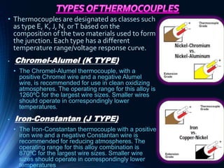 • Thermocouples are designated as classes such
as type E, K, J, N, orT based on the
composition of the two materials used to form
the junction. Each type has a different
temperature range/voltage response curve.
• Chromel-Alumel (K TYPE)
• The Chromel-Alumel thermocouple, with a
positive Chromel wire and a negative Alumel
wire, is recommended for use in clean oxidizing
atmospheres. The operating range for this alloy is
1260ºC for the largest wire sizes. Smaller wires
should operate in correspondingly lower
temperatures.
• Iron-Constantan (J TYPE)
• The Iron-Constantan thermocouple with a positive
iron wire and a negative Constantan wire is
recommended for reducing atmospheres. The
operating range for this alloy combination is
870ºC for the largest wire sizes. Smaller wire
sizes should operate in correspondingly lower
temperatures
 