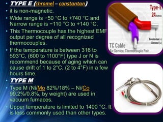 • TYPE E (chromel – constantan)
• it is non-magnetic.
• Wide range is −50 °C to +740 °C and
Narrow range is −110 °C to +140 °C.
• This Thermocouple has the highest EMF
output per degree of all recognized
thermocouples.
• If the temperature is between 316 to
593°C, (600 to 1100°F) type J or N is
recommend because of aging which can
cause drift of 1 to 2°C, (2 to 4°F) in a few
hours time.
• TYPE M
• Type M (Ni/Mo 82%/18% – Ni/Co
99.2%/0.8%, by weight) are used in
vacuum furnaces.
• Upper temperature is limited to 1400 °C. It
is less commonly used than other types.
 