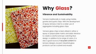 Why Glass?
Vibrance and Sustainability
Terrazzo traditionally is made using marble,
granite and quartz chips. With the development
of epoxy terrazzo, it led to a wider use of
aggregates including glass chips.
Terrazzo glass chips is best utilized in either a
epoxy or polyacrylate matrix, and adds vibrance
to create a colorful and eye-catching floor
design. In addition to its range of colors, it is
also a good source of recycled content for
terrazzo designs, as post-industrial glass
products can be crushed and reused.
 
