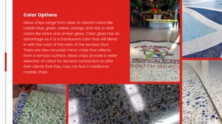 Glass chips range from clear to vibrant colors like
cobalt blue, green, yellow, orange, and red, to dark
colors like black and amber glass. Clear glass has its
advantage as it is a translucent color that will blend
in with the color of the resin of the terrazzo floor.
There are also recycled mirror chips that reflects
from a terrazzo surface. Glass chips provide a wider
selection of colors for terrazzo contractors to offer
their clients that they may not find in traditional
marble chips.
Color Options
 