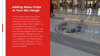 You can make your terrazzo floors
more environmentally friendly by
selecting an epoxy terrazzo system
consisting of glass chips. Whether you
are designing a terrazzo floor,
countertop, or stair design, glass chips
have their advantages when it comes
to sustainability. Using glass as the
main component of your terrazzo floor
can contribute to U.S. Green Building
Council certified LEED points. One or
two LEED points contributed to use of
recycled contents.
Adding Glass Chips
to Your Mix Design
 