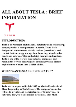ALL ABOUT TESLA : BRIEF
INFORMATION
INTRODUCTION:
Tesla is an American multinational automotive and clean energy
company which is headquartered in Austin, Texas. Tesla
designs and manufactures electric vehicles (electric cars and
trucks), battery energy storage from home to grid-scale, solar
panels and solar roof tiles, and related products and services.
Tesla is one of the world`s most valuable companies and
remains the world`s most valuable automaker with a market
capitalization of more than US$550 billion.
WHEN WAS TESLA INCORPORATED?
Tesla was incorporated in July 2003 by Martin Eberhard and
Marc Tarpenning as Tesla Motors. The company`s name is a
tribute to inventor and electrical engineer Nikola Tesla. In
February 2004, via a $6.5 million investment. Elon Musk
 