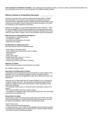 User Acceptance Test Release Template - Upon entering User Acceptance Testing, it is wise to create a document that describes how
your QA process went. Here is a User Acceptance Test Release Report template:
Effective methods of writing Defect description ______________
Testing is commonly used to execute software and finding defects. A Defect
which describes of any variance or any discrepancies between actual and
expected results in application software. Defects should be documented in such
a way that any developer should understand the defect description and he/she
can reproduce in their respective environment.
Defects can be logged by using Tools like Eg Siebel, Track, PVCS etc….and it
can also be logged by documenting the defects and maintaining the document
in repository. Testers should write the defect description efficiently which will be
useful for others within a project. And the documentation should be transparent.
Best Practices of writing defects descriptions.
· Pre-Requisite of a Defect Document.
· An Abstract of a defect
· Description and Observation of a defect
· Screen shot of a Defect.
Pre-Requisite of a Defect Document
Document should contain few standard details:
- Author Name or Submitter Name
- Type of Defect (Eg: Enhancement, Issue or Defect)
- Submitted Date
- Fixed Date
- Status of the defect
- Project Phase (Eg: version 1.1, 2.0 etc…)
- Version Found (Daily builds)
- Severity (Eg, Critical, major, Minor, Cosmetic)
Abstract of a Defect
Testers should only specify a brief description of a defect
Eg: Unable to update a record
Description and Observation of Defect
In Description column the first few lines should specify an exact problem in the
application. And in the following paragraph mention in detail like steps to
reproduce (Eg , Start from the application Logon till the defect was found in the
application).
Following with an Observation like (Eg, System displays an error message Eg:
“Unable to update the record “. But according to functionality system should
update the updated record). And it will be great if a tester specifies few more
observation points like:
- This particular defect occurs in a Particular version (Eg Adobe versions for a
Report.)
- This particular defect also found in other modules
- Inconsistency of application while reproducing the defect (Eg, some times able
to reproduce and sometimes not)
Screen Shot of a defect
By providing a screen shot along with the defect document it will be very much
useful for the developers to exactly identify the defect and the cause. And will
be useful for the testers to verify in future of that particular defect.
Tips for Screen shot:
- Screen shot should be self explanatory
- A Figure like arrow , box or circle can be highlighted (were exactly the problem
accrued this type highlighting will be helpful for GUI / Cosmetic related defects)
- Use different colors for specific descriptions
 
