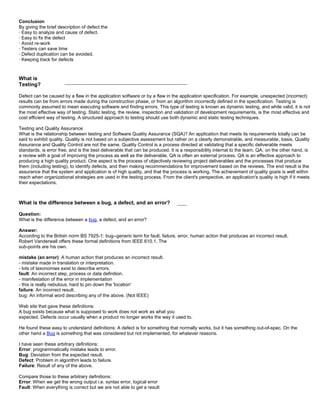Conclusion
By giving the brief description of defect the
· Easy to analyze and cause of defect.
· Easy to fix the defect
· Avoid re-work
· Testers can save time
· Defect duplication can be avoided.
· Keeping track for defects
What is
Testing?
_______________________________________
Defect can be caused by a flaw in the application software or by a flaw in the application specification. For example, unexpected (incorrect)
results can be from errors made during the construction phase, or from an algorithm incorrectly defined in the specification. Testing is
commonly assumed to mean executing software and finding errors. This type of testing is known as dynamic testing, and while valid, it is not
the most effective way of testing. Static testing, the review, inspection and validation of development requirements, is the most effective and
cost efficient way of testing. A structured approach to testing should use both dynamic and static testing techniques.
Testing and Quality Assurance
What is the relationship between testing and Software Quality Assurance (SQA)? An application that meets its requirements totally can be
said to exhibit quality. Quality is not based on a subjective assessment but rather on a clearly demonstrable, and measurable, basis. Quality
Assurance and Quality Control are not the same. Quality Control is a process directed at validating that a specific deliverable meets
standards, is error free, and is the best deliverable that can be produced. It is a responsibility internal to the team. QA, on the other hand, is
a review with a goal of improving the process as well as the deliverable. QA is often an external process. QA is an effective approach to
producing a high quality product. One aspect is the process of objectively reviewing project deliverables and the processes that produce
them (including testing), to identify defects, and then making recommendations for improvement based on the reviews. The end result is the
assurance that the system and application is of high quality, and that the process is working. The achievement of quality goals is well within
reach when organizational strategies are used in the testing process. From the client's perspective, an application's quality is high if it meets
their expectations.
What is the difference between a bug, a defect, and an error? ___
Question:
What is the difference between a bug, a defect, and an error?
Answer:
According to the British norm BS 7925-1: bug--generic term for fault, failure, error, human action that produces an incorrect result.
Robert Vanderwall offers these formal definitions from IEEE 610.1. The
sub-points are his own.
mistake (an error): A human action that produces an incorrect result.
- mistake made in translation or interpretation.
- lots of taxonomies exist to describe errors.
fault: An incorrect step, process or data definition.
- manifestation of the error in implementation
- this is really nebulous, hard to pin down the 'location'
failure: An incorrect result.
bug: An informal word describing any of the above. (Not IEEE)
Web site that gave these definitions:
A bug exists because what is supposed to work does not work as what you
expected. Defects occur usually when a product no longer works the way it used to.
He found these easy to understand definitions: A defect is for something that normally works, but it has something out-of-spec. On the
other hand a Bug is something that was considered but not implemented, for whatever reasons.
I have seen these arbitrary definitions:
Error: programmatically mistake leads to error.
Bug: Deviation from the expected result.
Defect: Problem in algorithm leads to failure.
Failure: Result of any of the above.
Compare those to these arbitrary definitions:
Error: When we get the wrong output i.e. syntax error, logical error
Fault: When everything is correct but we are not able to get a result
 