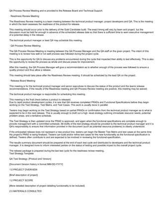 QA Process Review Meeting and is provided to the Release Board and Technical Support.
· Readiness Review Meeting:
The Readiness Review meeting is a team meeting between the technical product manager, project developers and QA. This is the meeting
in which the team assesses the readiness of the product for release.
This meeting should occur prior to the delivery of the Gold Candidate build. The exact timing will vary by team and project, but the
discussion must be held far enough in advance of the scheduled release date so that there is sufficient time to warn executive management
of a potential delay in the release.
The technical product manager or lead QA may schedule this meeting.
· QA Process Review Meeting:
The QA Process Review Meeting is meeting between the QA Process Manager and the QA staff on the given project. The intent of this
meeting is to review how well or not well process was followed during the project cycle.
This is the opportunity for QA to discuss any problems encountered during the cycle that impacted their ability to test effectively. This is also
the opportunity to review the process as whole and discuss areas for improvement.
After this meeting, the QA Process Manager will give a recommendation as to whether enough of the process was followed to ensure a
quality product and thus allow a release.
This meeting should take place after the Readiness Review meeting. It should be scheduled by the lead QA on the project.
· Release Board Meeting:
This meeting is for the technical product manager and senior executives to discuss the status of the product and the teams release
recommendations. If the results of the Readiness meeting and QA Process Review meeting are positive, this meeting may be waived.
The technical product manager is responsible for scheduling this meeting.
This meeting is the final check before a product is released.
Due to rapid product development cycles, it is rare that QA receives completed PRADs and Functional Specifications before they begin
working on the Test Strategy, Test Matrix, and Test Cases. This work is usually done in parallel.
Testers may begin working on the Test Strategy based on partial PRADs or confirmation from the technical product manager as to what is
expected to be in the next release. This is usually enough to draft out a high -level strategy outlining immediate resource needs, potential
problem areas, and a tentative schedule.
The Test Strategy is then updated once the PRAD is approved, and again when the functional specifications are complete enough to
provide management with a committed schedule. All drafts of the test strategy should be provided to the technical product manager and it is
QA's responsibility to ensure that information provided in the document (such as potential resource problems) is clearly understood.
If the anticipated release does not represent a new product line, testers can begin the Master Test Matrix and test cases at the same time
the project's PRAD is being finalized. Testers can build and/or refine test cases for the new functionality as the functional specification is
defined. Testers often contribute to and are expected to be involved in reviewing the functional specification.
The results summary document should be prepared at the end of each test cycle and distributed to developers and the technical product
manager. It is designed more to inform interested parties on the status of testing and possible impact to the overall project cycle.
The release package is prepared during the last test cycle for the readiness review meeting.
Test Strategy Template
QA Test Strategy: [Product and Version]
[Document Version history in format MM-DD-YYYY]
1.0 PROJECT OVERVIEW
[Brief description of project]
1.2 PROJECT SCOPE
[More detailed description of project detailing functionality to be included]
2.0 MATERIALS CONSULTED
 