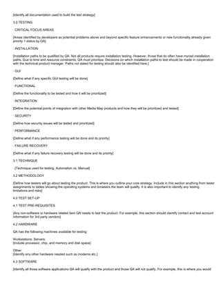 [Identify all documentation used to build the test strategy]
3.0 TESTING
· CRITICAL FOCUS AREAS
[Areas identified by developers as potential problems above and beyond specific feature enhancements or new functionality already given
priority 1 status by QA]
· INSTALLATION:
[Installation paths to be qualified by QA. Not all products require installation testing. However, those that do often have myriad installation
paths. Due to time and resource constraints, QA must prioritize. Decisions on which installation paths to test should be made in cooperation
with the technical product manager. Paths not slated for testing should also be identified here.]
· GUI
[Define what if any specific GUI testing will be done]
· FUNCTIONAL
[Define the functionality to be tested and how it will be prioritized]
· INTEGRATION
[Define the potential points of integration with other Media Map products and how they will be prioritized and tested]
· SECURITY
[Define how security issues will be tested and prioritized]
· PERFORMANCE
[Define what if any performance testing will be done and its priority]
· FAILURE RECOVERY
[Define what if any failure recovery testing will be done and its priority]
3.1 TECHNIQUE
· [Technique used for testing. Automation vs. Manual]
3.2 METHODOLOGY
[Define how testers will go about testing the product. This is where you outline your core strategy. Include in this section anything from tester
assignments to tables showing the operating systems and browsers the team will qualify. It is also important to identify any testing
limitations and risks]
4.0 TEST SET-UP
4.1 TEST PRE-REQUISITES
[Any non-software or hardware related item QA needs to test the product. For example, this section should identify contact and test account
information for 3rd party vendors]
4.2 HARDWARE
QA has the following machines available for testing:
Workstations: Servers:
[Include processor, chip, and memory and disk space]
Other:
[Identify any other hardware needed such as modems etc.]
4.3 SOFTWARE
[Identify all those software applications QA will qualify with the product and those QA will not qualify. For example, this is where you would
 