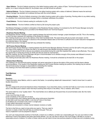 · Open Defects - The list of defects remaining in the defect tracking system with a status of Open. Technical Support has access to the
system, so a report noting the defect ID, the problem area, and title should be sufficient.
· Deferred Defects - The list of defects remaining in the defect tracking system with a status of deferred. Deferred means the technical
product manager has decided not to address the issue with the current release.
· Pending Defects - The list of defects remaining in the defect tracking system with a status of pending. Pending refers to any defect waiting
on a decision from a technical product manager before a developer addresses the problem.
· Fixed Defects - The list of defects waiting for verification by QA.
· Closed Defects - The list of defects verified as fixed by QA during the project cycle.
The Release Package is compiled in anticipation of the Readiness Review meeting. It is reviewed by the QA Process Manager during the
QA Process Review Meeting and is provided to the Release Board and Technical Support.
· Readiness Review Meeting:
The Readiness Review meeting is a team meeting between the technical product manager, project developers and QA. This is the meeting
in which the team assesses the readiness of the product for release.
This meeting should occur prior to the delivery of the Gold Candidate build. The exact timing will vary by team and project, but the
discussion must be held far enough in advance of the scheduled release date so that there is sufficient time to warn executive management
of a potential delay in the release.
The technical product manager or lead QA may schedule this meeting.
· QA Process Review Meeting:
The QA Process Review Meeting is meeting between the QA Process Manager (Barbara Thornton) and the QA staff on the given project.
The intent of this meeting is to review how well or not well process was followed during the project cycle.
This is the opportunity for QA to discuss any problems encountered during the cycle that impacted their ability to test effectively. This is also
the opportunity to review the process as whole and discuss areas for improvement.
After this meeting, the QA Process Manager will give a recommendation as to whether enough of the process was followed to ensure a
quality product and thus allow a release.
This meeting should take place after the Readiness Review meeting. It should be scheduled by the lead QA on the project.
· Release Board Meeting:
This meeting is for the technical product manager and senior executives to discuss the status of the product and the teams release
recommendations. If the results of the Readiness meeting and QA Process Review meeting are positive, this meeting may be waived.
The technical product manager is responsible for scheduling this meeting.
This meeting is the final check before a product is released.
Test Matrices
Sample
___________________________________
Question:
I need information about Metrics, which is used to find faults. it is something related with measurement. I need to know how it is used in
Quality Assurance.
Answer:
You can measure the arrival and departure times of developers, if you have them clock in, but that won't tell you much since not all work is
done in the office (and it doesn't mean that they're working when they're in the office). This is, however, still a metric.
The same holds for a true "quality metric". The most familiar one is defects per thousand lines of (uncommented) code. But this metric
assumes that:
1) you count the lines of code
2) the complexity of the code isn't an issue
3) the programmers aren't playing games (like using continuance characters
so that what could have been written in one line isn't done in five lines)
4) all defects are uncovered in the code in a single pass
5) each defect discovered is all others
6) defects are uncovered in a linear manner between revisions or builds
The fact is that first you need to know what your goal is. Then you need to
discover or create a metric that will help you achieve that goal. Then you
need to implement it and be prepared to adjust it.
You can't use measurements (metrics) to find faults, at least not in software, so that's not a reasonable goal. You can use metrics to help
determine if most of the defects have been discovered already. You can use them to tell you how much longer it will take to uncover a
reasonable amount of defects. For either of these metrics you will need to know how previous projects of similar size and complexity (using
 