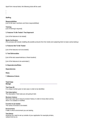 Apart from manual tests, the following tools will be used:
-
-
-
Staffing
Responsibilities
[List of QA team members and there responsibilities]
Training
[List of training's required]
3. Features To Be Tested / Test Approach
[List of the features to be tested]
Media Verification
[The process will include installing all possible products from the media and subjecting them to basic sanity testing.]
4. Features Not To Be Tested
[List of the features not to be tested]
5. Test Deliverables
[List of the test cases/matrices or there location]
[List of the features to be automated ]
6. Dependencies/Risks
Dependencies
Risks
7. Milestone Criteria
Test Case
Design
_______________________________________
Test Case ID:
It is unique number given to test case in order to be identified.
Test description:
The description if test case you are going to test.
Revision history:
Each test case has to have its revision history in order to know when and by
whom it is created or modified.
Function to be tested:
The name of function to be tested.
Environment:
It tells in which environment you are testing.
Test Setup:
Anything you need to set up outside of your application for example printers,
network and so on.
 