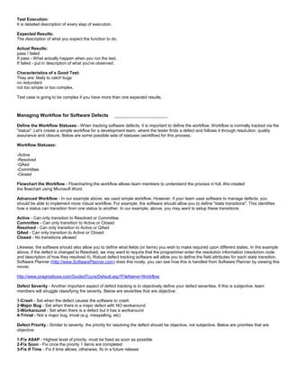 Test Execution:
It is detailed description of every step of execution.
Expected Results:
The description of what you expect the function to do.
Actual Results:
pass / failed
If pass - What actually happen when you run the test.
If failed - put in description of what you've observed.
Characteristics of a Good Test:
They are: likely to catch bugs
no redundant
not too simple or too complex.
Test case is going to be complex if you have more than one expected results.
Managing Workflow for Software Defects ___________________
Define the Workflow Statuses - When tracking software defects, it is important to define the workflow. Workflow is normally tracked via the
"status". Let's create a simple workflow for a development team, where the tester finds a defect and follows it through resolution, quality
assurance and closure. Below are some possible sets of statuses (workflow) for this process.
Workflow Statuses:
-Active
-Resolved
-QAed
-Committee
-Closed
Flowchart the Workflow - Flowcharting the workflow allows team members to understand the process in full. We created
the flowchart using Microsoft Word.
Advanced Workflow - In our example above, we used simple workflow. However, if your team uses software to manage defects, you
should be able to implement more robust workflow. For example, the software should allow you to define "state transitions". This identifies
how a status can transition from one status to another. In our example, above, you may want to setup these transitions:
Active - Can only transition to Resolved or Committee
Committee - Can only transition to Active or Closed
Resolved - Can only transition to Active or QAed
QAed - Can only transition to Active or Closed
Closed - No transitions allowed
Likewise, the software should also allow you to define what fields (or items) you wish to make required upon different states. In the example
above, if the defect is changed to Resolved, we may want to require that the programmer enter the resolution information (resolution code
and description of how they resolved it). Robust defect tracking software will allow you to define the field attributes for each state transition.
Software Planner (http://www.SoftwarePlanner.com) does this nicely, you can see how this is handled from Software Planner by viewing this
movie:
http://www.pragmaticsw.com/GuidedTours/Default.asp?FileName=Workflow
Defect Severity - Another important aspect of defect tracking is to objectively define your defect severities. If this is subjective, team
members will struggle classifying the severity. Below are severities that are objective:
1-Crash - Set when the defect causes the software to crash
2-Major Bug - Set when there is a major defect with NO workaround
3-Workaround - Set when there is a defect but it has a workaround
4-Trivial - Not a major bug, trivial (e.g. misspelling, etc)
Defect Priority - Similar to severity, the priority for resolving the defect should be objective, not subjective. Below are priorities that are
objective:
1-Fix ASAP - Highest level of priority, must be fixed as soon as possible
2-Fix Soon - Fix once the priority 1 items are completed
3-Fix If Time - Fix if time allows, otherwise, fix in a future release
 