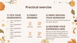 Practical exercise
Your ingredient
here
1) TICK YOUR
INGREDIENTS
Your ingredient
here
Your ingredient
here
Your ingredient
here
Your ingredient
here
2) FAMILY
MEMBERS
Simone
Name
Name
Name
3) WRAP AROUND
YOUR WORKSHOP
4) DESCRIBE YOUR
EXPERIENCE HERE
Mercury is the closest planet to
the Sun and the smallest one in
the Solar System. This planet's
name has nothing to do with the
liquid metal
The Sun is the star at the center of
the Solar System
 