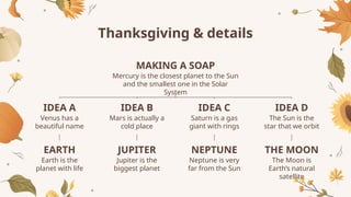 Thanksgiving & details
Venus has a
beautiful name
IDEA A
Mars is actually a
cold place
IDEA B
Saturn is a gas
giant with rings
IDEA C
The Sun is the
star that we orbit
IDEA D
Mercury is the closest planet to the Sun
and the smallest one in the Solar
System
MAKING A SOAP
Earth is the
planet with life
EARTH
Jupiter is the
biggest planet
JUPITER
Neptune is very
far from the Sun
NEPTUNE
The Moon is
Earth’s natural
satellite
THE MOON
 