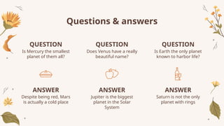 QUESTION
Is Mercury the smallest
planet of them all?
QUESTION
Does Venus have a really
beautiful name?
ANSWER
Despite being red, Mars
is actually a cold place
ANSWER
Jupiter is the biggest
planet in the Solar
System
QUESTION
Is Earth the only planet
known to harbor life?
ANSWER
Saturn is not the only
planet with rings
Questions & answers
 