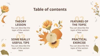 01
03
02
04
You can describe the
topic of the section
here
Table of contents
You can describe the
topic of the section
here
You can describe the
topic of the section
here
You can describe the
topic of the section
here
THEORY
LESSON
FEATURES OF
THE TOPIC
PRACTICAL
EXERCISE
SOME REALLY
USEFUL TIPS
 