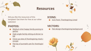 Resources
Did you like the resources of this
template? Get them for free at our other
websites!
PHOTOS:
● Medium shot happy family posing to
gether
● High angle family sitting at dinner ta
ble
● Close-up view of thanksgiving meal c
oncept
● Flat lay of pumpkin pie for thanksgivi
ng
ICONS:
● Icon Pack: Thanksgiving Lineal
VECTORS:
● Flat design thanksgiving background
 