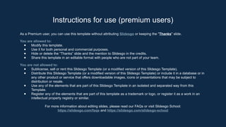 As a Premium user, you can use this template without attributing Slidesgo or keeping the "Thanks" slide.
You are allowed to:
● Modify this template.
● Use it for both personal and commercial purposes.
● Hide or delete the “Thanks” slide and the mention to Slidesgo in the credits.
● Share this template in an editable format with people who are not part of your team.
You are not allowed to:
● Sublicense, sell or rent this Slidesgo Template (or a modified version of this Slidesgo Template).
● Distribute this Slidesgo Template (or a modified version of this Slidesgo Template) or include it in a database or in
any other product or service that offers downloadable images, icons or presentations that may be subject to
distribution or resale.
● Use any of the elements that are part of this Slidesgo Template in an isolated and separated way from this
Template.
● Register any of the elements that are part of this template as a trademark or logo, or register it as a work in an
intellectual property registry or similar.
For more information about editing slides, please read our FAQs or visit Slidesgo School:
https://slidesgo.com/faqs and https://slidesgo.com/slidesgo-school
Instructions for use (premium users)
 