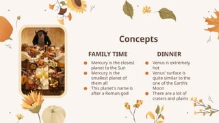 Concepts
FAMILY TIME DINNER
● Mercury is the closest
planet to the Sun
● Mercury is the
smallest planet of
them all
● This planet's name is
after a Roman god
● Venus is extremely
hot
● Venus’ surface is
quite similar to the
one of the Earth’s
Moon
● There are a lot of
craters and plains
 