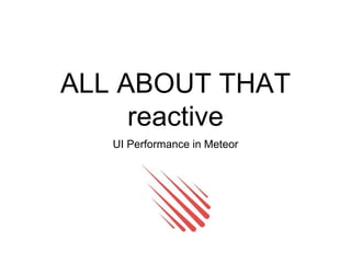 ALL ABOUT THAT
reactive
UI Performance in Meteor
 