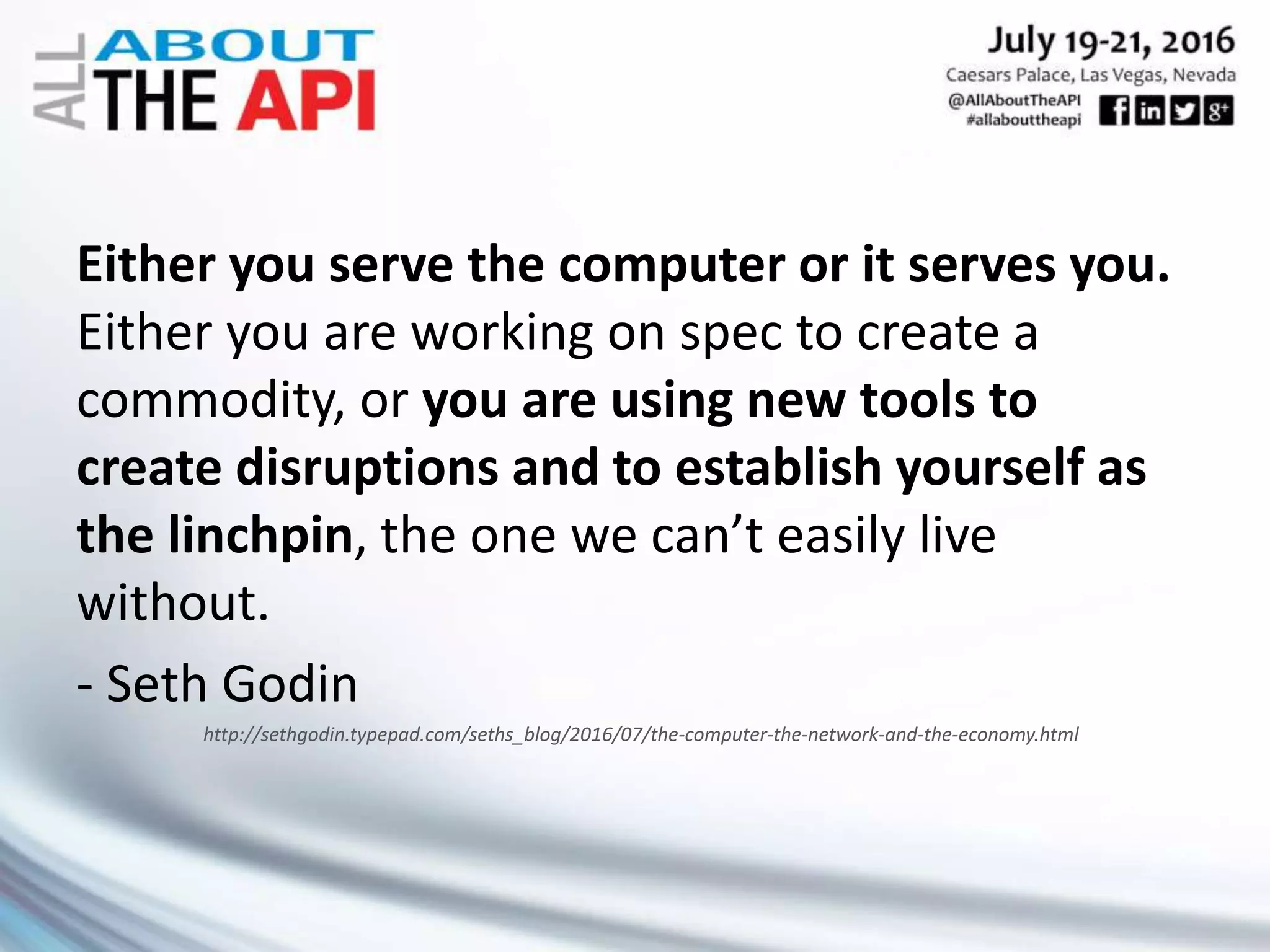 Either you serve the computer or it serves you.
Either you are working on spec to create a
commodity, or you are using new tools to
create disruptions and to establish yourself as
the linchpin, the one we can’t easily live
without.
- Seth Godin
http://sethgodin.typepad.com/seths_blog/2016/07/the-computer-the-network-and-the-economy.html
 