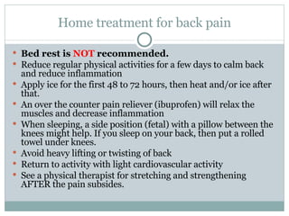 Home treatment for back pain Bed rest is  NOT  recommended. Reduce regular physical activities for a few days to calm back and reduce inflammation Apply ice for the first 48 to 72 hours, then heat and/or ice after that. An over the counter pain reliever (ibuprofen) will relax the muscles and decrease inflammation When sleeping, a side position (fetal) with a pillow between the knees might help. If you sleep on your back, then put a rolled towel under knees. Avoid heavy lifting or twisting of back Return to activity with light cardiovascular activity See a physical therapist for stretching and strengthening AFTER the pain subsides. 