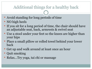 Additional things for a healthy back Avoid standing for long periods of time NO high heels If you sit for a long period of time, the chair should have an adjustable seat, back, armrests & swivel seat Use a stool under your feet so the knees are higher than your hips Place a small pillow or rolled towel behind your lower back Get up and walk around at least once an hour Quit smoking Relax…Try yoga, tai chi or massage 
