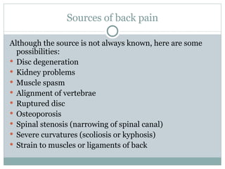 Sources of back pain Although the source is not always known, here are some possibilities: Disc degeneration Kidney problems Muscle spasm Alignment of vertebrae Ruptured disc Osteoporosis Spinal stenosis (narrowing of spinal canal) Severe curvatures (scoliosis or kyphosis) Strain to muscles or ligaments of back 