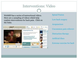 Interventions: Video Spinal Fusion Low back surgery Acupuncture Uncommon pain relievers Distraction therapy Artificial discs Extreme exercise for back pain WebMD has a series of instructional videos.  Here are a sampling of videos which help explain interventions for back pain.  Click on the links.  