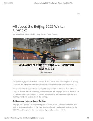12/2/21, 2:39 PM All about the Beijing 2022 Winter Olympics | Richard Foster|Water Polo
https://richardfosterattorney.net/all-about-the-beijing-2022-winter-olympics/ 1/3
All about the Beijing 2022 Winter
Olympics
by richardfoster | Dec 2, 2021 | Blog, Richard Foster Attorney
The Winter Olympics will start on February 4, 2022. The Games are being held in Beijing,
China and will take place over 16 days until the closing ceremonies on February 20, 2022.
The events will be broadcast in the United States over NBC and its broadcast affiliates.
They can also be seen on streaming services like Peacock. Beijing is 12 hours ahead of the
U.S. eastern time zone. In the U.S., evening events will be seen live in the morning, and
morning events will be seen live in the evening.
Beijing and International Politics
Beijing is the capital of the People’s Republic of China. It has a population of more than 21
million. Beijing was the host of the 2008 Summer Olympics and was chosen to host the
2022 Winter Olympics by the International Olympic Committee in 2015.
a
a
 
