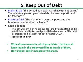 5. Keep Out of Debt
• Psalm 37:21 “the wicked borroweth, and payeth not again."
The minute a person goes into debt, he loses a portion of
his freedom.”
• Proverbs 22:7 "The rich ruleth over the poor, and the
borrower is servant to the lender."
• Keep a budget
– Through wisdom is an house builded; and by understanding it is
established: and by knowledge shall the chambers be filled with
all precious and pleasant riches" (Proverbs 24:3,4)
– Teach our children

•
•

Write down a name for all of your debts... list them all.
Rank them in the order you’d like to get rid of them.
How might I better manage my finances?
12

 