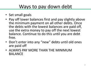 Ways to pay down debt
• Set small goals
• Pay off lower balances first and pay slightly above
the minimum payment on all other debts. Once
the debts with the lowest balances are paid off,
use the extra money to pay off the next lowest
balance. Continue to do this until you are debt
free.
• Don’t enter into any “new” debts until old ones
are paid off
• ALWAYS PAY MORE THAN THE MINIMUM
BALANCE
13

 