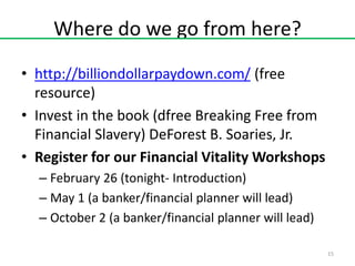 Where do we go from here?
• http://billiondollarpaydown.com/ (free
resource)
• Invest in the book (dfree Breaking Free from
Financial Slavery) DeForest B. Soaries, Jr.
• Register for our Financial Vitality Workshops
– February 26 (tonight- Introduction)
– May 1 (a banker/financial planner will lead)
– October 2 (a banker/financial planner will lead)
15

 