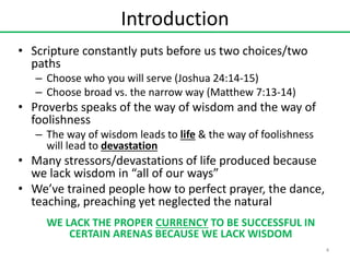 Introduction
• Scripture constantly puts before us two choices/two
paths
– Choose who you will serve (Joshua 24:14-15)
– Choose broad vs. the narrow way (Matthew 7:13-14)

• Proverbs speaks of the way of wisdom and the way of
foolishness
– The way of wisdom leads to life & the way of foolishness
will lead to devastation

• Many stressors/devastations of life produced because
we lack wisdom in “all of our ways”
• We’ve trained people how to perfect prayer, the dance,
teaching, preaching yet neglected the natural
WE LACK THE PROPER CURRENCY TO BE SUCCESSFUL IN
CERTAIN ARENAS BECAUSE WE LACK WISDOM
4

 