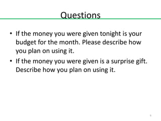 Questions
• If the money you were given tonight is your
budget for the month. Please describe how
you plan on using it.
• If the money you were given is a surprise gift.
Describe how you plan on using it.

6

 