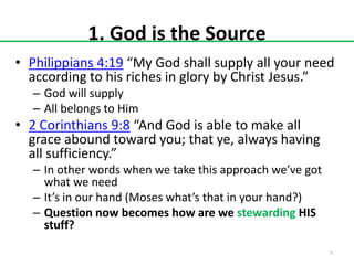 1. God is the Source
• Philippians 4:19 “My God shall supply all your need
according to his riches in glory by Christ Jesus.”
– God will supply
– All belongs to Him

• 2 Corinthians 9:8 “And God is able to make all
grace abound toward you; that ye, always having
all sufficiency.”
– In other words when we take this approach we’ve got
what we need
– It’s in our hand (Moses what’s that in your hand?)
– Question now becomes how are we stewarding HIS
stuff?
7

 