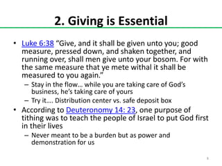 2. Giving is Essential
• Luke 6:38 “Give, and it shall be given unto you; good
measure, pressed down, and shaken together, and
running over, shall men give unto your bosom. For with
the same measure that ye mete withal it shall be
measured to you again.”
– Stay in the flow… while you are taking care of God’s
business, he’s taking care of yours
– Try it…. Distribution center vs. safe deposit box

• According to Deuteronomy 14: 23, one purpose of
tithing was to teach the people of Israel to put God first
in their lives
– Never meant to be a burden but as power and
demonstration for us
8

 