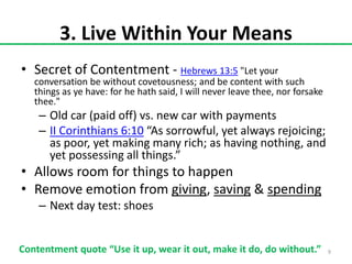 3. Live Within Your Means
• Secret of Contentment - Hebrews 13:5 "Let your

conversation be without covetousness; and be content with such
things as ye have: for he hath said, I will never leave thee, nor forsake
thee."

– Old car (paid off) vs. new car with payments
– II Corinthians 6:10 “As sorrowful, yet always rejoicing;
as poor, yet making many rich; as having nothing, and
yet possessing all things.”

• Allows room for things to happen
• Remove emotion from giving, saving & spending
– Next day test: shoes
Contentment quote “Use it up, wear it out, make it do, do without.”

9

 