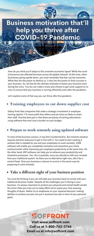 To most of the business owners, it may feel counterintuitive. But extreme situation
requires extreme measures to get in line with it. You need to start creating a
solution that is needed for you and your employees to work remotely. CRM
software will enable you completely centralise and streamline your entire
communication while improving your employee productivity at the same time. On
the other hand, ERP software can help you to enhance your productivity and
streamline processes. Yes, this is possible, once you decide to shift your mindset
from your traditional system. As there are no alternative right now, don’t be a
control freak. Give your business a chance to survive in the worst case by
preparing to work remotely.
Business motivation that’ll
help you thrive after
COVID-19 Pandemic
You must be thinking if you can still take your business back to normal with your
traditional business model. Despite all the challenges you’re facing in your
business, it’s always important to protect your physical and mental health amidst
the storm.Take your time out to make effort not to waste your time weaving
thoughts of doom. Rather try to emphasise on your impaired decision-making
abilities to achieve success not just in business but also in term of your personal
goals.
How do you think you’ll adapt to this uncertain economic lapse? While the novel
Coronavirus has affected business across the global network. At this time, when
businesses going upside down, you must remember that fear can be overcome.
While fear has the power to destroy us, it also has the power to drive success in
your business. So, let fear be the ultimate motivator to boost your business even
during the crisis. You too can make a move and choose to get some support at no
cost, to ensure that your business is running efficiently even after the pandemic.
Let’s explore some of that way you can thrive after the pandemic.
Training employees to cut down supplier cost
Visit www.soffront.com
Call us at 1-800-763-3766
Email us at info@soffront.com
Gallup finds that companies that make a strategic investment in employee
training reports 11% more profit than others and are twice as likely to retain
their staff. And the best part is that there are plenty of training alternatives
using software that won’t put a burden on your budget.
Prepare to work remotely using updated software
Take a different sight of your business position
 