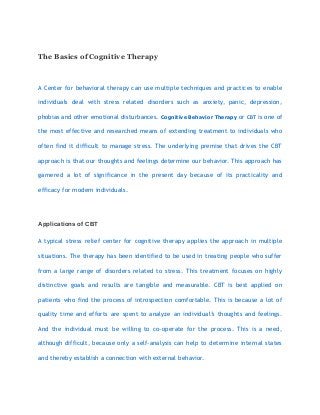 The Basics of Cognitive Therapy
A Center for behavioral therapy can use multiple techniques and practices to enable
individuals deal with stress related disorders such as anxiety, panic, depression,
phobias and other emotional disturbances. Cognitive Behavior Therapy or CBT is one of
the most effective and researched means of extending treatment to individuals who
often find it difficult to manage stress. The underlying premise that drives the CBT
approach is that our thoughts and feelings determine our behavior. This approach has
garnered a lot of significance in the present day because of its practicality and
efficacy for modern individuals.
Applications of CBT
A typical stress relief center for cognitive therapy applies the approach in multiple
situations. The therapy has been identified to be used in treating people who suffer
from a large range of disorders related to stress. This treatment focuses on highly
distinctive goals and results are tangible and measurable. CBT is best applied on
patients who find the process of introspection comfortable. This is because a lot of
quality time and efforts are spent to analyze an individual’s thoughts and feelings.
And the individual must be willing to co-operate for the process. This is a need,
although difficult, because only a self-analysis can help to determine internal states
and thereby establish a connection with external behavior.
 