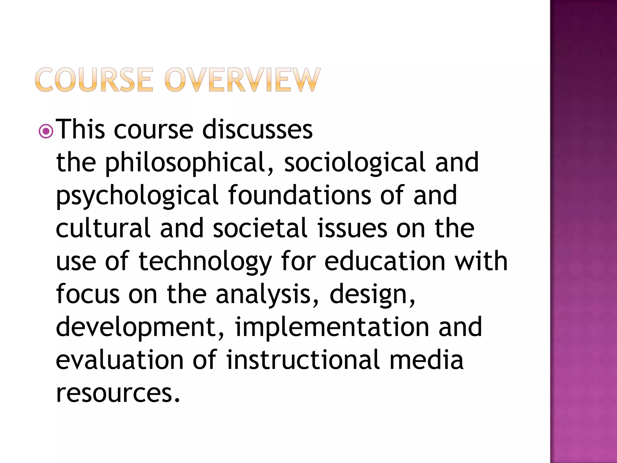  Thiscourse discusses
 the philosophical, sociological and
 psychological foundations of and
 cultural and societal issues on the
 use of technology for education with
 focus on the analysis, design,
 development, implementation and
 evaluation of instructional media
 resources.
 