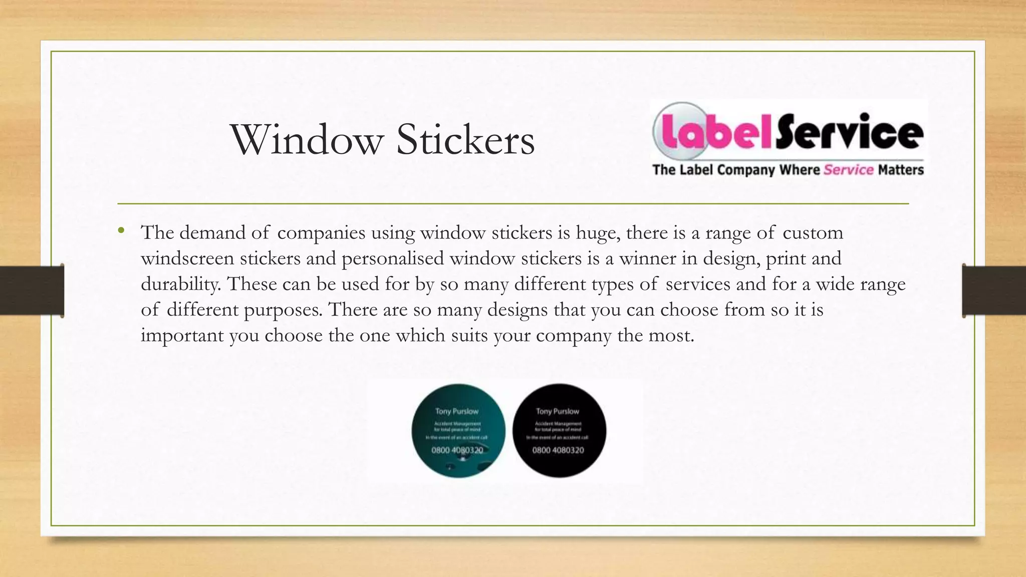 Window Stickers
• The demand of companies using window stickers is huge, there is a range of custom
windscreen stickers and personalised window stickers is a winner in design, print and
durability. These can be used for by so many different types of services and for a wide range
of different purposes. There are so many designs that you can choose from so it is
important you choose the one which suits your company the most.
 