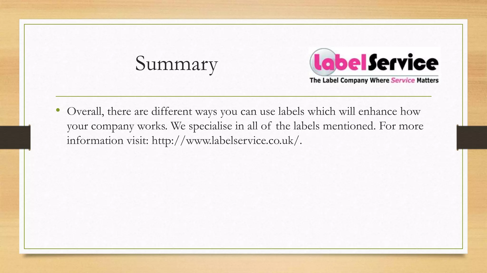 Summary
• Overall, there are different ways you can use labels which will enhance how
your company works. We specialise in all of the labels mentioned. For more
information visit: http://www.labelservice.co.uk/.
 