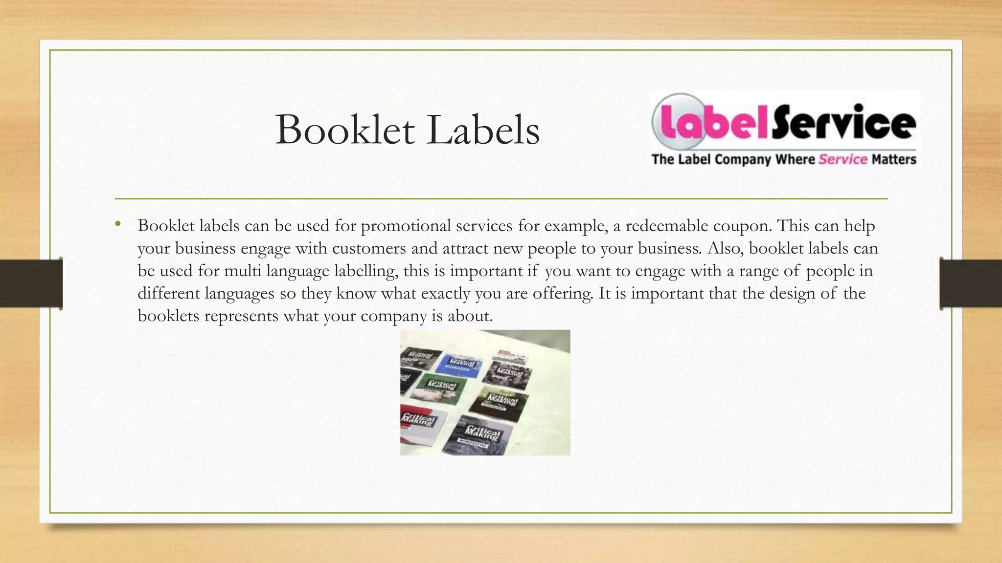 Booklet Labels
• Booklet labels can be used for promotional services for example, a redeemable coupon. This can help
your business engage with customers and attract new people to your business. Also, booklet labels can
be used for multi language labelling, this is important if you want to engage with a range of people in
different languages so they know what exactly you are offering. It is important that the design of the
booklets represents what your company is about.
 