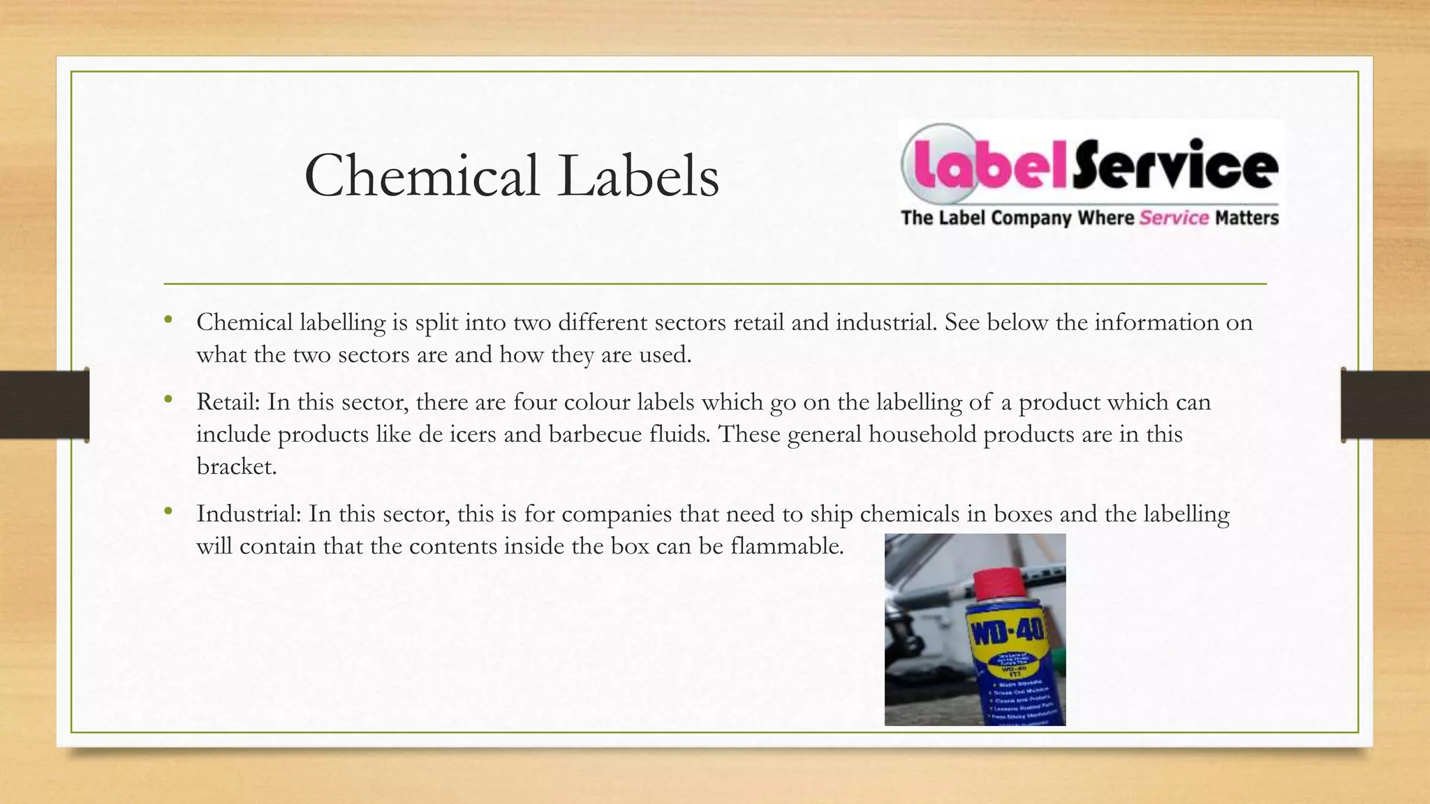Chemical Labels
• Chemical labelling is split into two different sectors retail and industrial. See below the information on
what the two sectors are and how they are used.
• Retail: In this sector, there are four colour labels which go on the labelling of a product which can
include products like de icers and barbecue fluids. These general household products are in this
bracket.
• Industrial: In this sector, this is for companies that need to ship chemicals in boxes and the labelling
will contain that the contents inside the box can be flammable.
 